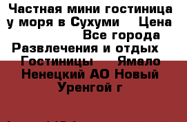 Частная мини гостиница у моря в Сухуми  › Цена ­ 400-800. - Все города Развлечения и отдых » Гостиницы   . Ямало-Ненецкий АО,Новый Уренгой г.
